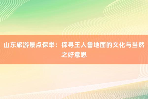 山东旅游景点保举：探寻王人鲁地面的文化与当然之好意思