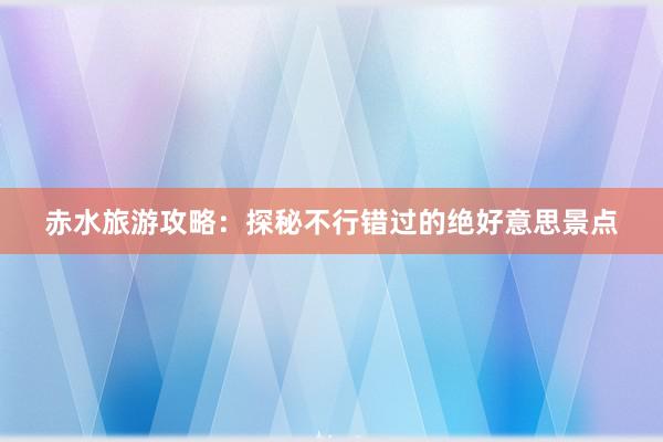 赤水旅游攻略：探秘不行错过的绝好意思景点