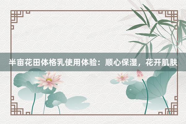 半亩花田体格乳使用体验：顺心保湿，花开肌肤